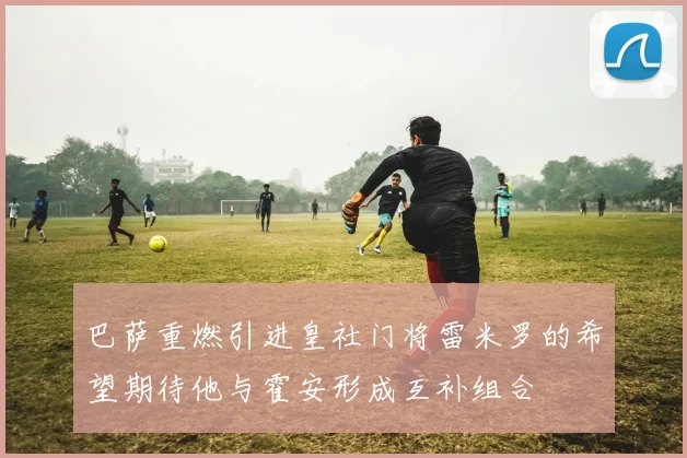 巴萨重燃引进皇社门将雷米罗的希望期待他与霍安形成互补组合
