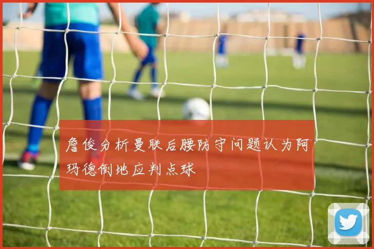 詹俊分析曼联后腰防守问题认为阿玛德倒地应判点球