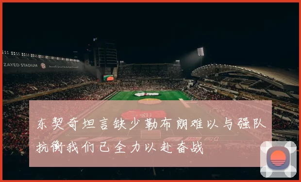 东契奇坦言缺少勒布朗难以与强队抗衡我们已全力以赴奋战