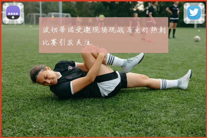 波切蒂诺受邀现场观战马竞对热刺比赛引发关注