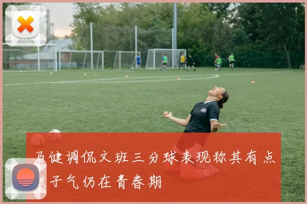 马健调侃文班三分球表现称其有点孩子气仍在青春期
