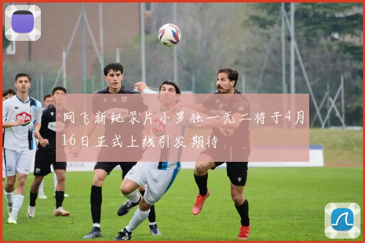 网飞新纪录片小罗独一无二将于4月16日正式上线引发期待
