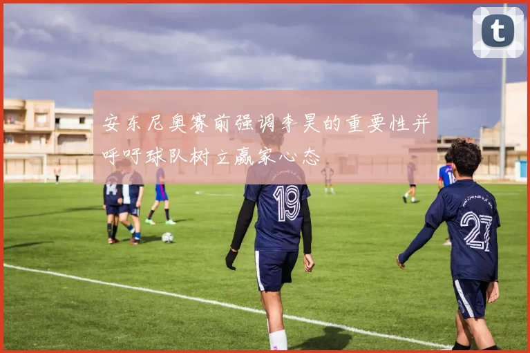 安东尼奥赛前强调李昊的重要性并呼吁球队树立赢家心态