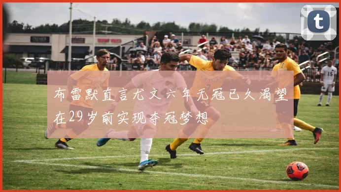 布雷默直言尤文六年无冠已久渴望在29岁前实现夺冠梦想