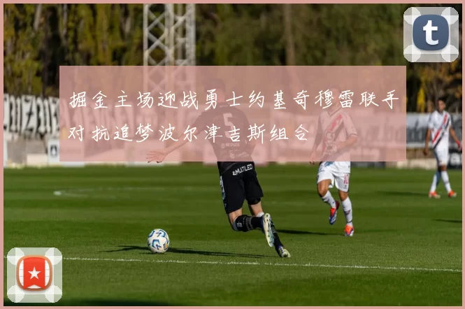 掘金主场迎战勇士约基奇穆雷联手对抗追梦波尔津吉斯组合