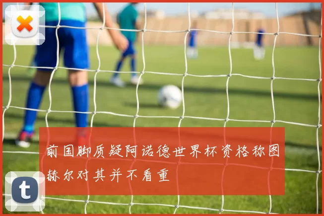 前国脚质疑阿诺德世界杯资格称图赫尔对其并不看重