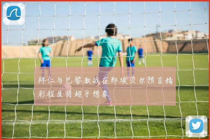 拜仁与巴黎激战在即埃贝尔预言精彩程度将超乎想象
