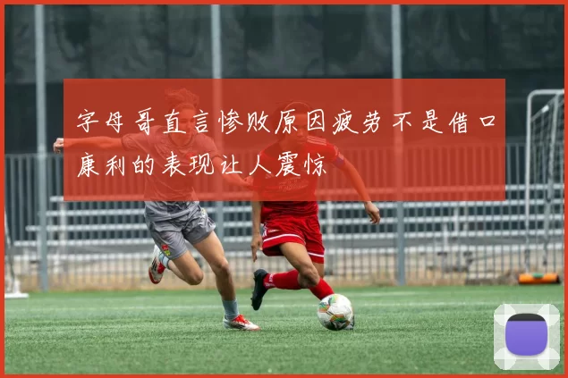 字母哥直言惨败原因疲劳不是借口康利的表现让人震惊