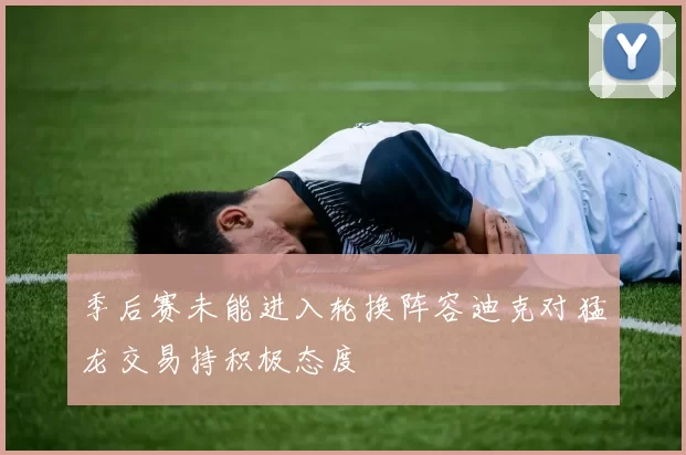 季后赛未能进入轮换阵容迪克对猛龙交易持积极态度