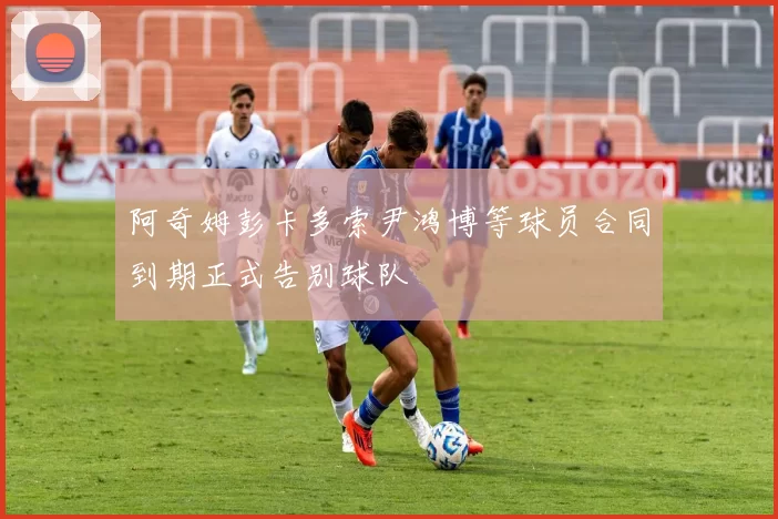 阿奇姆彭卡多索尹鸿博等球员合同到期正式告别球队