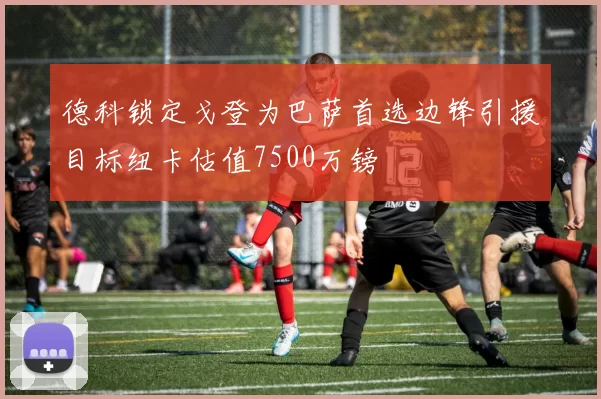 德科锁定戈登为巴萨首选边锋引援目标纽卡估值7500万镑