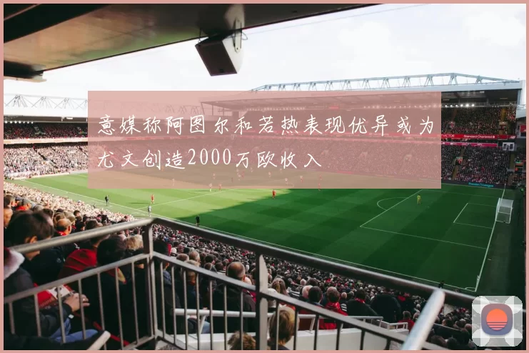 意媒称阿图尔和若热表现优异或为尤文创造2000万欧收入