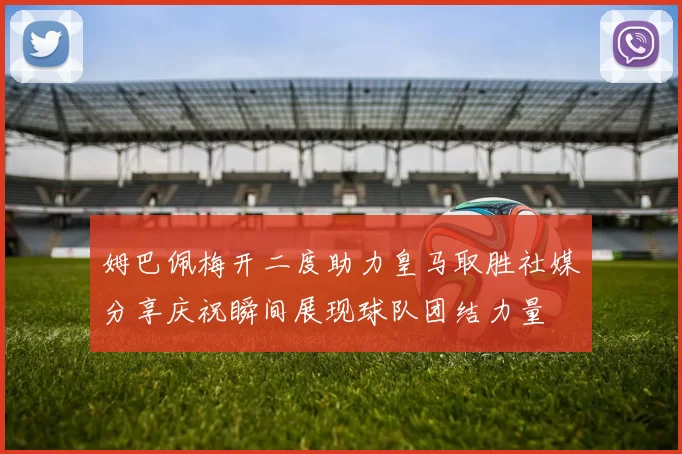 姆巴佩梅开二度助力皇马取胜社媒分享庆祝瞬间展现球队团结力量