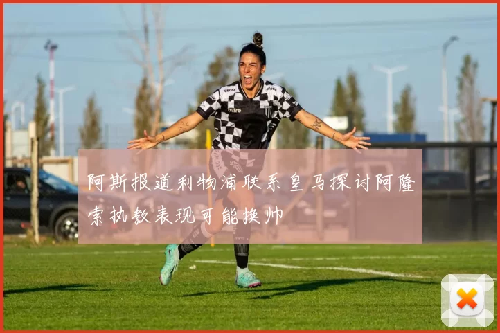 阿斯报道利物浦联系皇马探讨阿隆索执教表现可能换帅