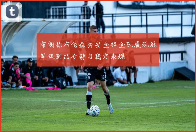 布朗称布伦森为安全毯全队展现冠军级别的冷静与稳定表现