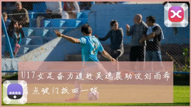 U17女足奋力追赶吴逸晨助攻刘雨希后点破门扳回一球