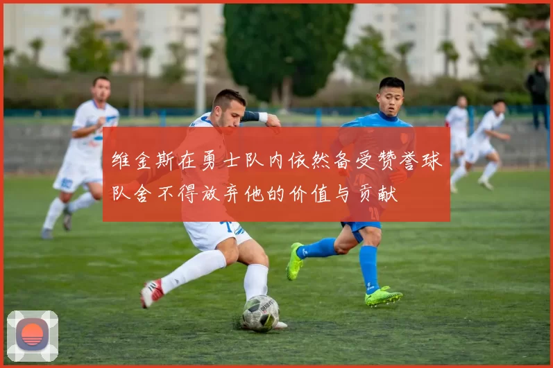维金斯在勇士队内依然备受赞誉球队舍不得放弃他的价值与贡献