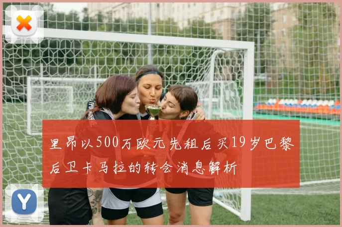 里昂以500万欧元先租后买19岁巴黎后卫卡马拉的转会消息解析