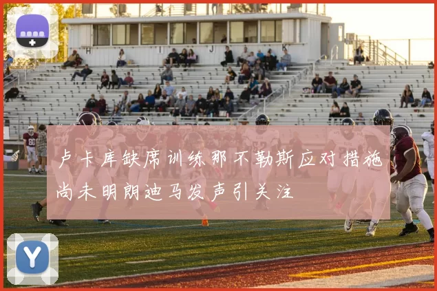 卢卡库缺席训练那不勒斯应对措施尚未明朗迪马发声引关注