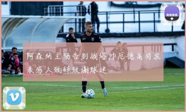 阿森纳主场告别战塔帅厄德高将发表感人致辞致谢球迷