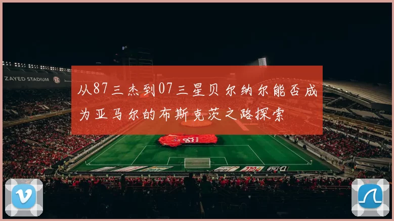 从87三杰到07三星贝尔纳尔能否成为亚马尔的布斯克茨之路探索